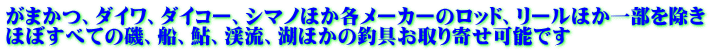 がまかつ、ダイワ、ダイコー、シマノほか各メーカーのロッド、リールほか一部を除き ほぼすべての磯、船、鮎、渓流、湖ほかの釣具お取り寄せ可能です
