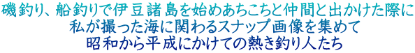 磯釣り、船釣りで伊豆諸島を始めあちこちと仲間と出かけた際に 　　　　私が撮った海に関わるスナップ画像を集めて 　　　　　昭和から平成にかけての熱き釣り人たち